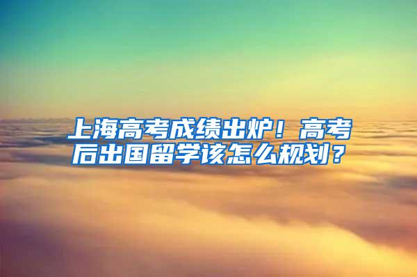 上海高考成绩出炉！高考后出国留学该怎么规划？