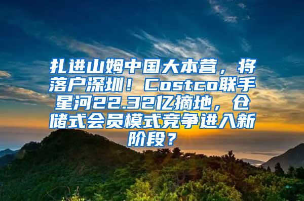 扎进山姆中国大本营，将落户深圳！Costco联手星河22.32亿摘地，仓储式会员模式竞争进入新阶段？