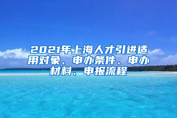 2021年上海人才引进适用对象、申办条件、申办材料、申报流程