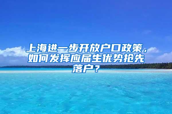 上海进一步开放户口政策，如何发挥应届生优势抢先落户？