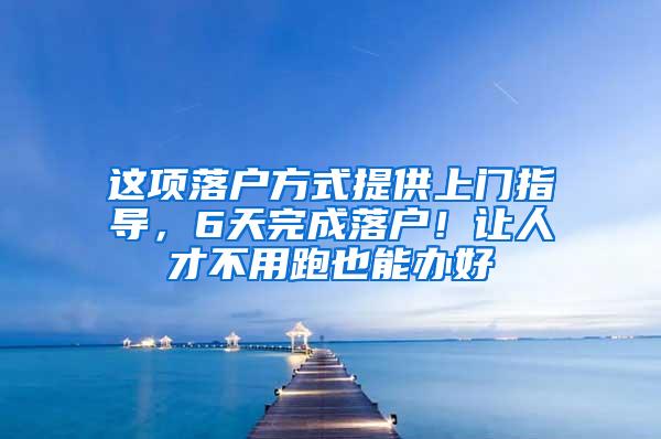 这项落户方式提供上门指导，6天完成落户！让人才不用跑也能办好