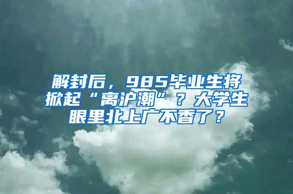 解封后，985毕业生将掀起“离沪潮”？大学生眼里北上广不香了？