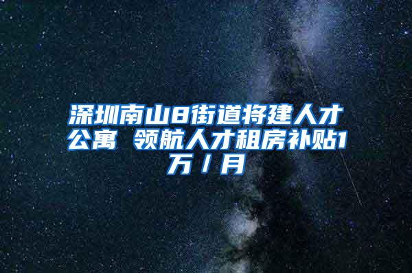 深圳南山8街道将建人才公寓 领航人才租房补贴1万／月