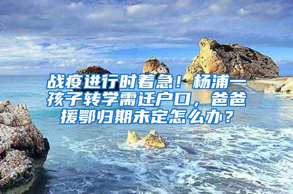 战疫进行时着急！杨浦一孩子转学需迁户口，爸爸援鄂归期未定怎么办？