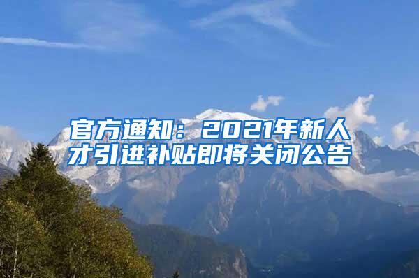 官方通知：2021年新人才引进补贴即将关闭公告