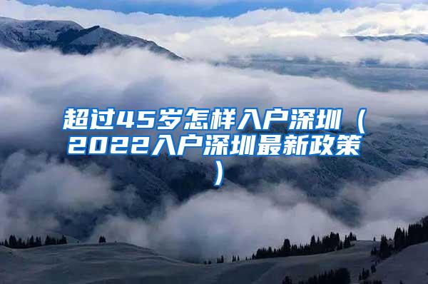 超过45岁怎样入户深圳（2022入户深圳最新政策）