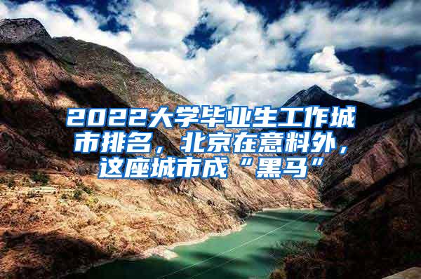 2022大学毕业生工作城市排名，北京在意料外，这座城市成“黑马”