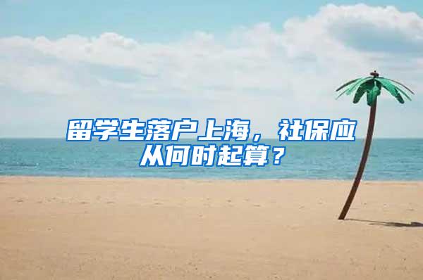 留学生落户上海，社保应从何时起算？