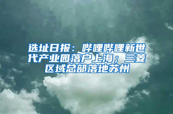 选址日报：哔哩哔哩新世代产业园落户上海；三菱区域总部落地苏州