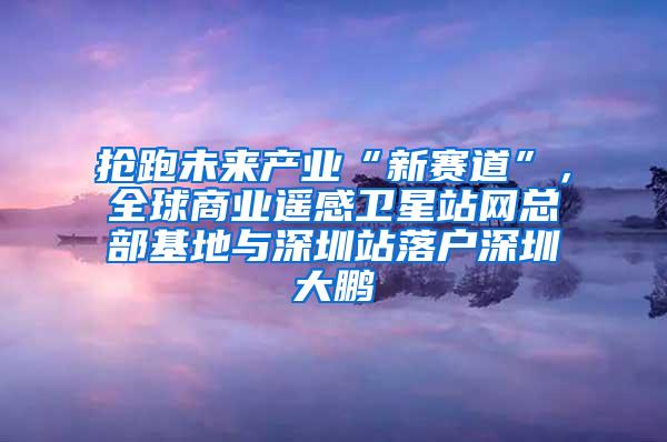 抢跑未来产业“新赛道”，全球商业遥感卫星站网总部基地与深圳站落户深圳大鹏