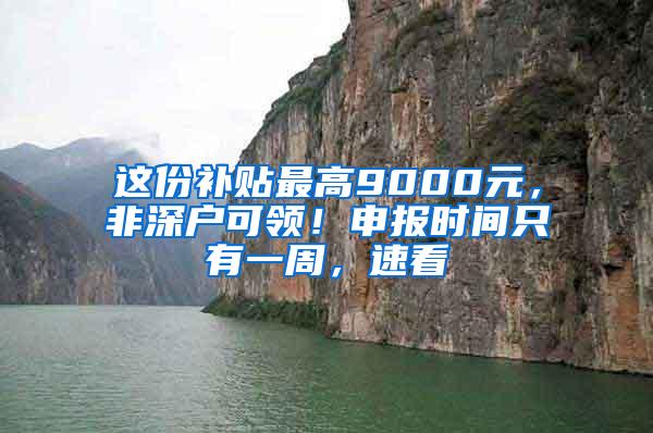 这份补贴最高9000元，非深户可领！申报时间只有一周，速看