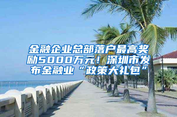 金融企业总部落户最高奖励5000万元！深圳市发布金融业“政策大礼包”