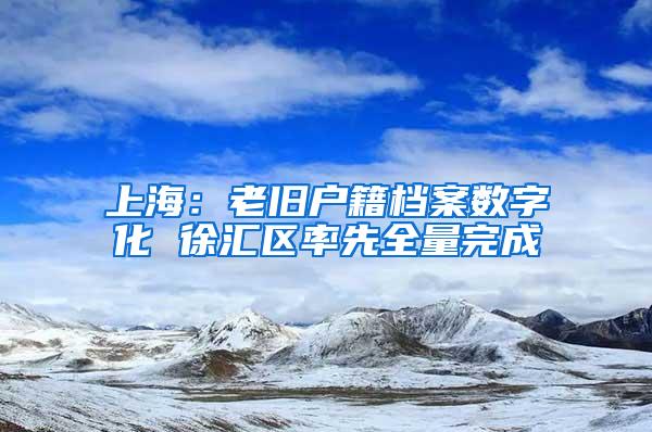 上海：老旧户籍档案数字化 徐汇区率先全量完成