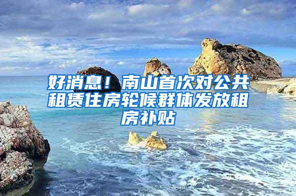 好消息！南山首次对公共租赁住房轮候群体发放租房补贴