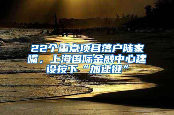 22个重点项目落户陆家嘴，上海国际金融中心建设按下“加速键”