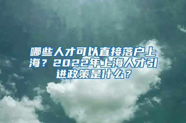 哪些人才可以直接落户上海？2022年上海人才引进政策是什么？