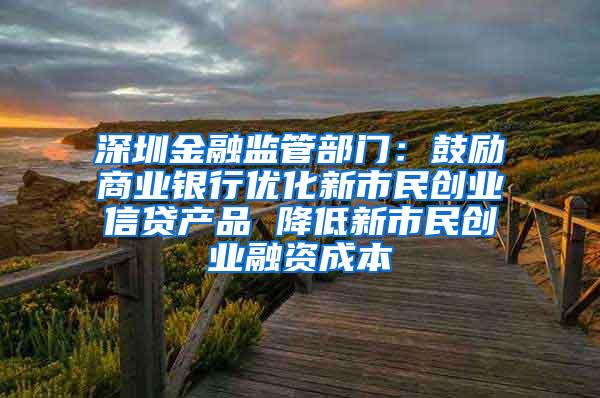 深圳金融监管部门：鼓励商业银行优化新市民创业信贷产品 降低新市民创业融资成本