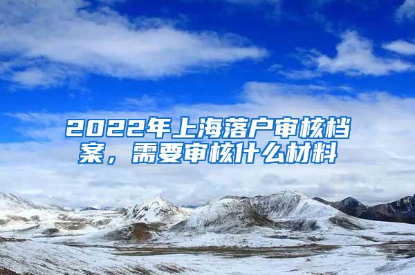 2022年上海落户审核档案，需要审核什么材料