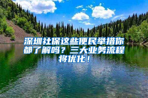 深圳社保这些便民举措你都了解吗？三大业务流程将优化！