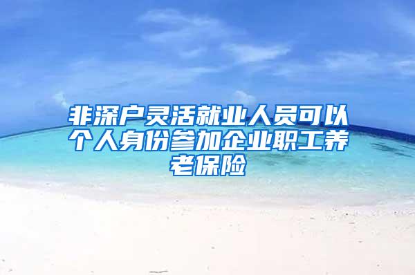 非深户灵活就业人员可以个人身份参加企业职工养老保险