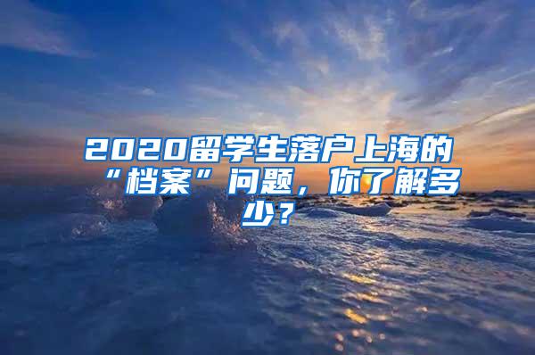 2020留学生落户上海的“档案”问题，你了解多少？