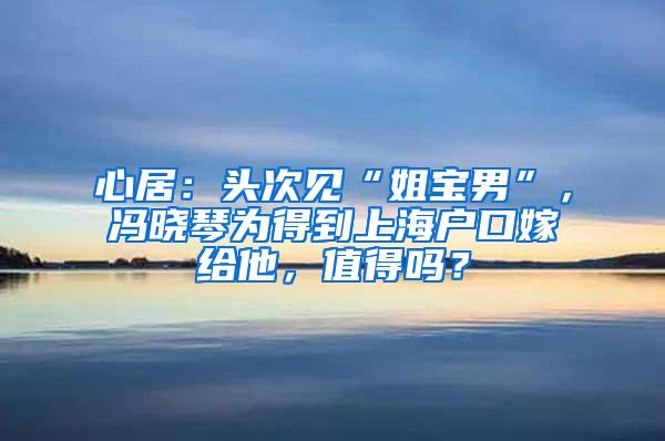 心居：头次见“姐宝男”，冯晓琴为得到上海户口嫁给他，值得吗？