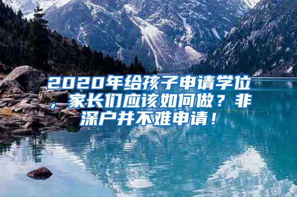 2020年给孩子申请学位，家长们应该如何做？非深户并不难申请！