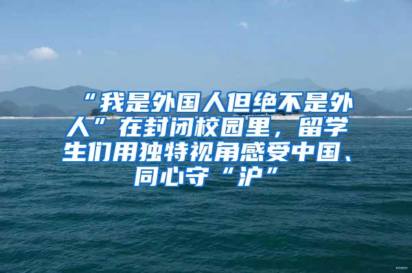 “我是外国人但绝不是外人”在封闭校园里，留学生们用独特视角感受中国、同心守“沪”