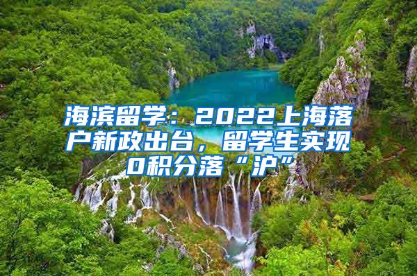 海滨留学：2022上海落户新政出台，留学生实现0积分落“沪”