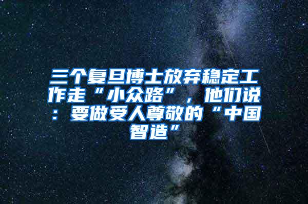 三个复旦博士放弃稳定工作走“小众路”，他们说：要做受人尊敬的“中国智造”