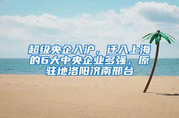 超级央企入沪，迁入上海的6大中央企业多强，原驻地洛阳济南邢台