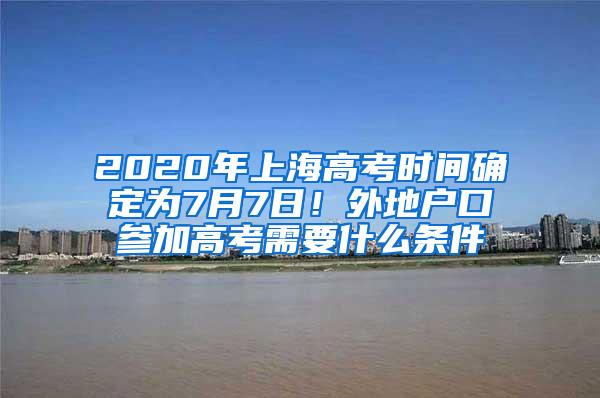 2020年上海高考时间确定为7月7日！外地户口参加高考需要什么条件