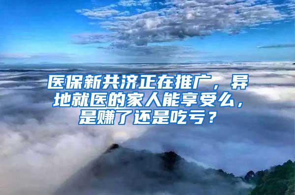 医保新共济正在推广，异地就医的家人能享受么，是赚了还是吃亏？