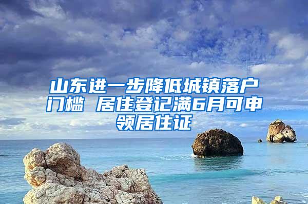 山东进一步降低城镇落户门槛 居住登记满6月可申领居住证