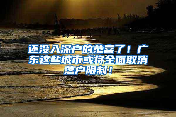 还没入深户的恭喜了！广东这些城市或将全面取消落户限制！