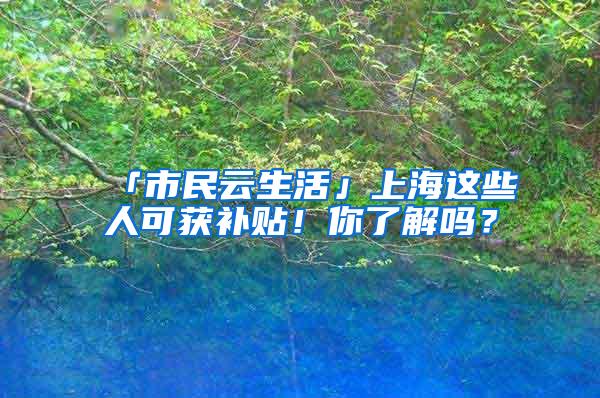 「市民云生活」上海这些人可获补贴！你了解吗？