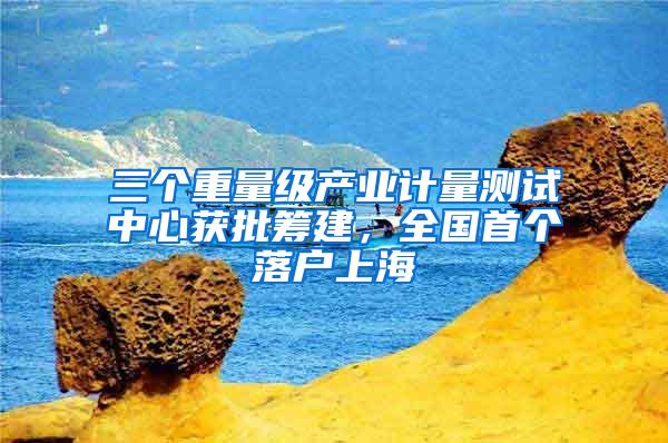 三个重量级产业计量测试中心获批筹建，全国首个落户上海