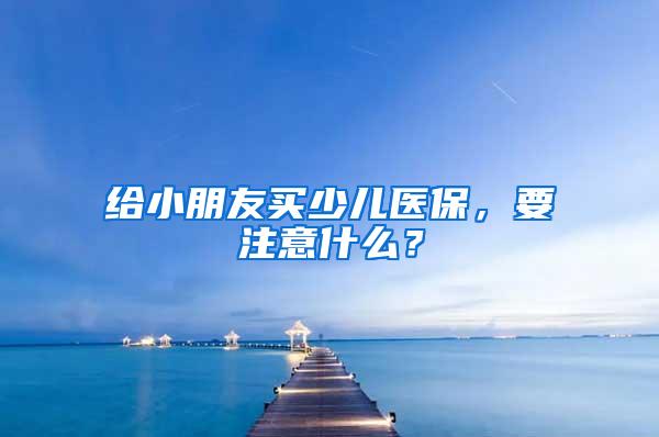 给小朋友买少儿医保，要注意什么？