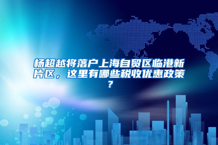 杨超越将落户上海自贸区临港新片区，这里有哪些税收优惠政策？