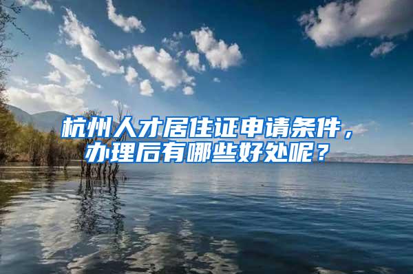 杭州人才居住证申请条件，办理后有哪些好处呢？