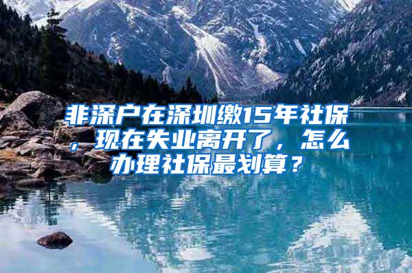 非深户在深圳缴15年社保，现在失业离开了，怎么办理社保最划算？