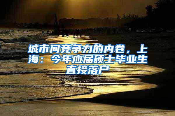 城市间竞争力的内卷，上海：今年应届硕士毕业生直接落户