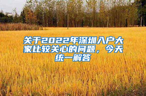 关于2022年深圳入户大家比较关心的问题，今天统一解答