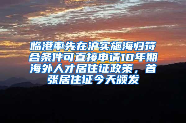 临港率先在沪实施海归符合条件可直接申请10年期海外人才居住证政策，首张居住证今天颁发