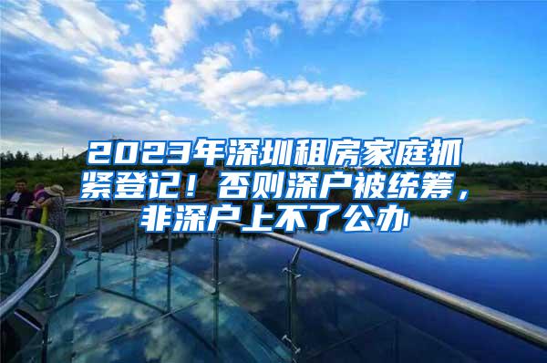 2023年深圳租房家庭抓紧登记！否则深户被统筹，非深户上不了公办