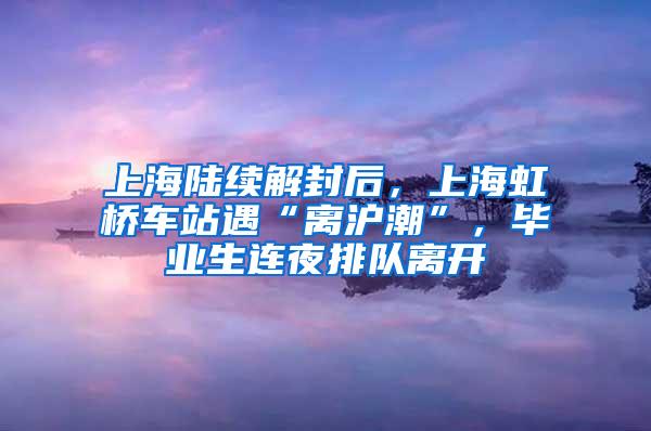 上海陆续解封后，上海虹桥车站遇“离沪潮”，毕业生连夜排队离开