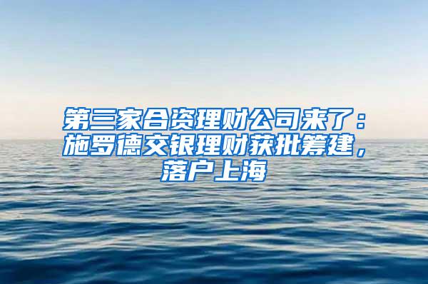 第三家合资理财公司来了：施罗德交银理财获批筹建，落户上海