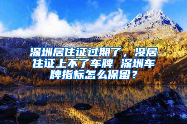 深圳居住证过期了，没居住证上不了车牌 深圳车牌指标怎么保留？