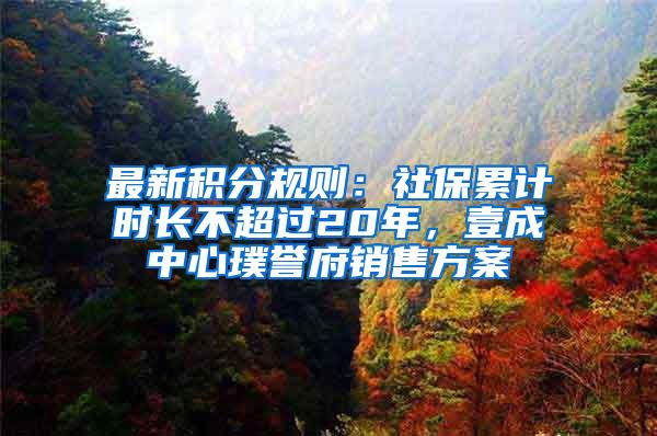 最新积分规则：社保累计时长不超过20年，壹成中心璞誉府销售方案