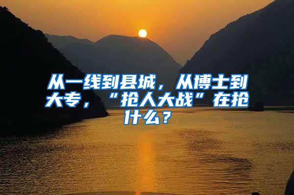 从一线到县城，从博士到大专，“抢人大战”在抢什么？